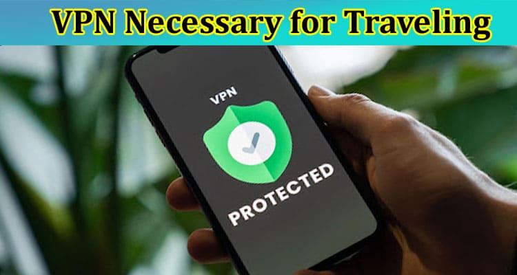 Is a Vpn Really Necessary and What May Happen if You Don’t Use It While Traveling