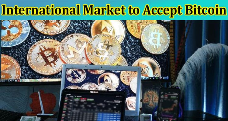 Complete Information About What Has Compelled International Market to Accept Bitcoin