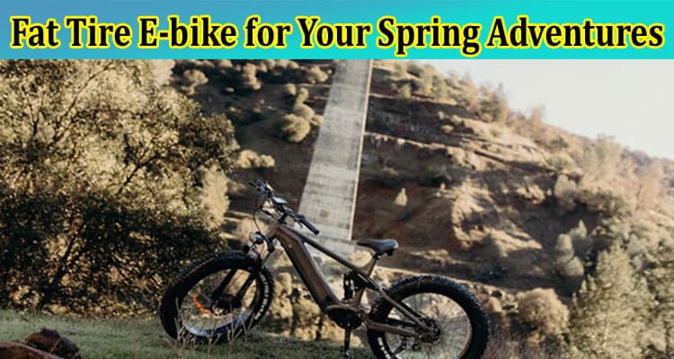 Complete Information About How to Choose the Right Fat Tire E-bike for Your Spring Adventures