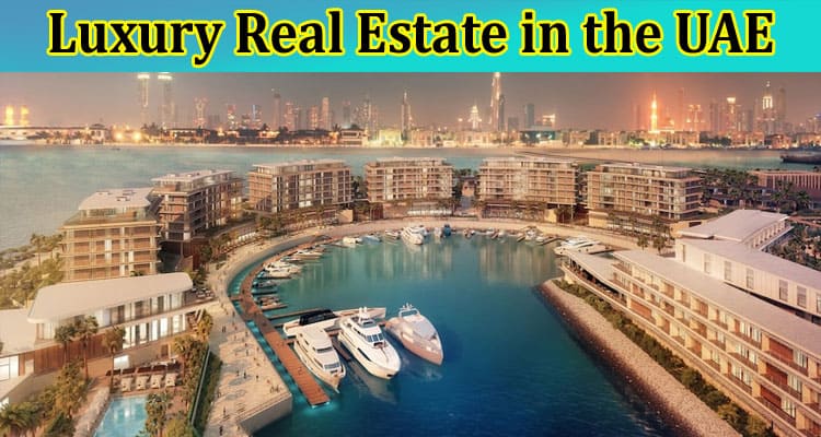 Complete Information About Luxury Real Estate in the UAE - Trends, Developments, and Market Outlook