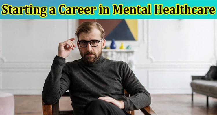 Complete Information About A 6-Step Guide for Starting a Career in Mental Healthcare