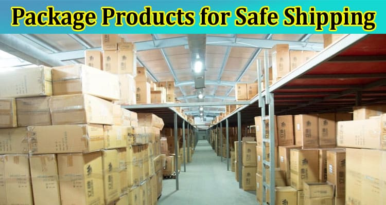 How to Package Products for Safe Shipping & the Many Benefits for Your Business