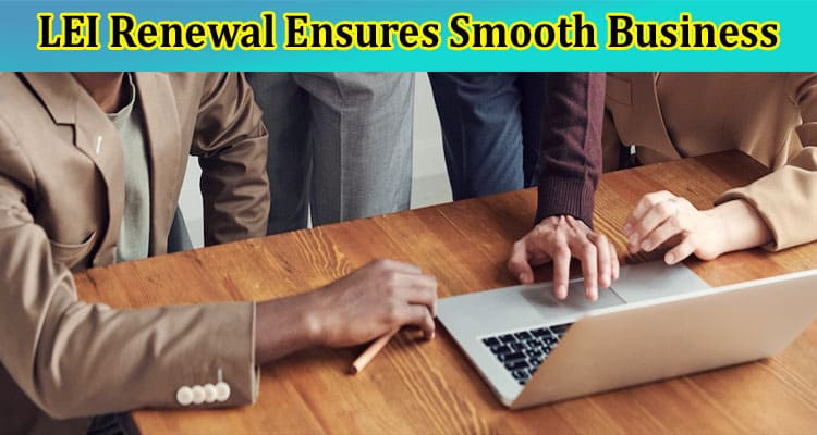 How LEI Renewal Ensures Smooth Business Transactions