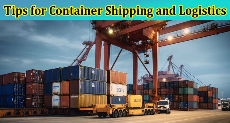 Complete Information About Maximizing Efficiency - Top Tips for Container Shipping and Logistics