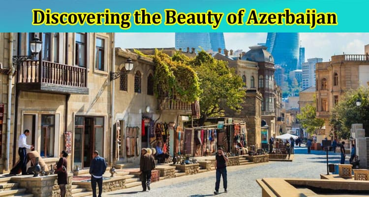Complete Information About Discovering the Beauty of Azerbaijan - Travel Activities for Pakistan Citizens
